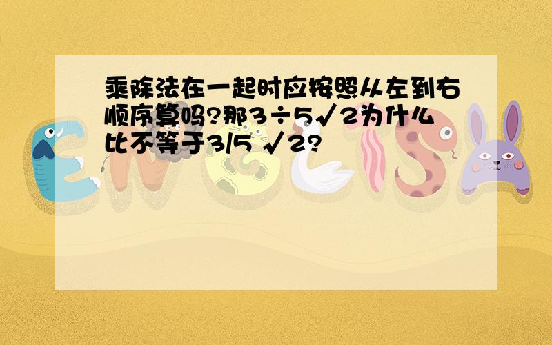 乘除法在一起时应按照从左到右顺序算吗?那3÷5√2为什么比不等于3/5 √2?