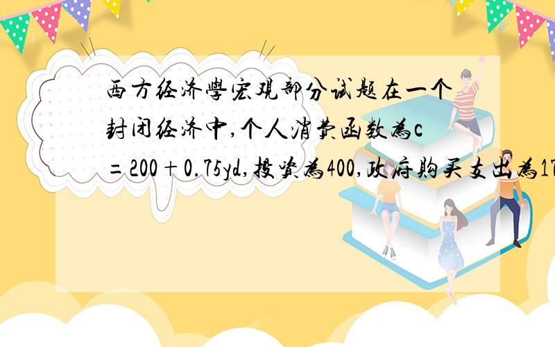 西方经济学宏观部分试题在一个封闭经济中,个人消费函数为c=200+0.75yd,投资为400,政府购买支出为175,政府转移支付为20,定量税为120.求：（1）均衡收入；（2）投资乘数、政府转移支付乘数、税