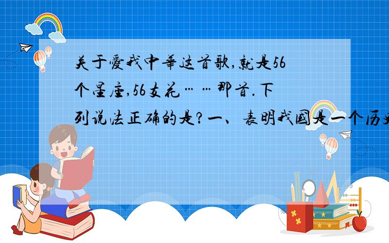 关于爱我中华这首歌,就是56个星座,56支花……那首.下列说法正确的是?一、表明我国是一个历史悠久的多民族国家 二、表明我国实行民族区域自治 三、表明我国各民族形成了相互依存、不可