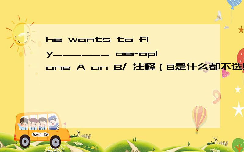 he wants to fly______ aeroplane A an B/ 注释（B是什么都不选!） 如果选A 就不用说了 如果选B的话 就告诉下理由!