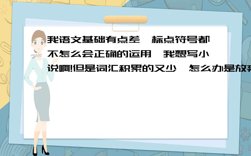 我语文基础有点差,标点符号都不怎么会正确的运用,我想写小说啊!但是词汇积累的又少,怎么办是放弃还是坚持下去啊,很纠结,只是脑子里有那些奇怪的场景想表达出来.