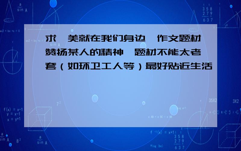 求《美就在我们身边》作文题材赞扬某人的精神,题材不能太老套（如环卫工人等）最好贴近生活