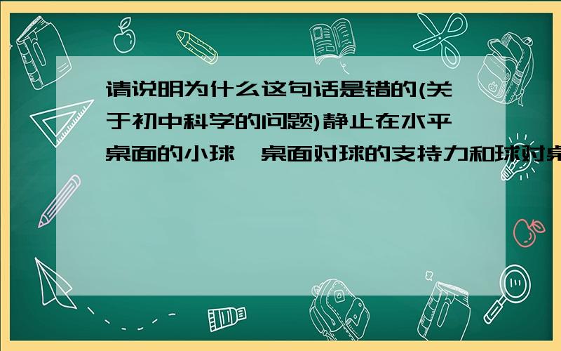 请说明为什么这句话是错的(关于初中科学的问题)静止在水平桌面的小球,桌面对球的支持力和球对桌面的压力是一对平衡力我怎么感觉好像没有错啊?