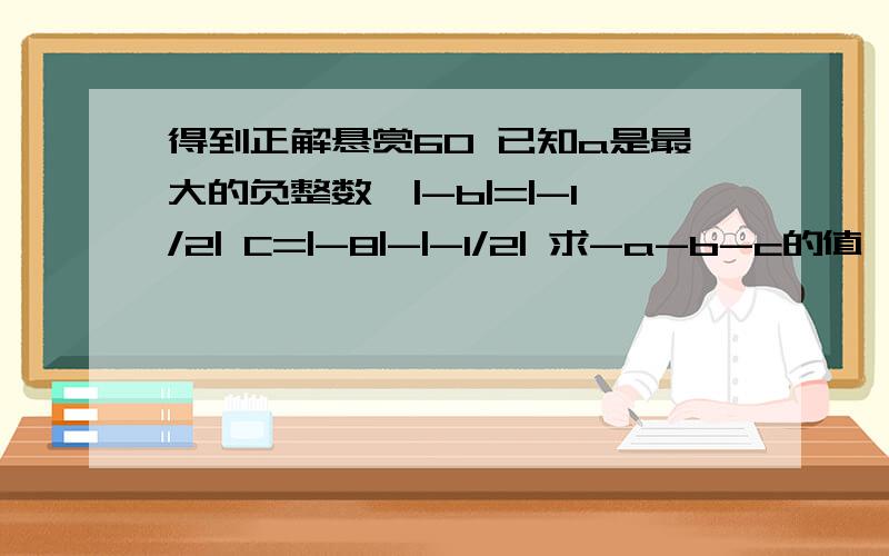 得到正解悬赏60 已知a是最大的负整数,|-b|=|-1/2| C=|-8|-|-1/2| 求-a-b-c的值