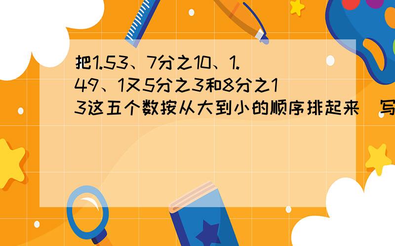 把1.53、7分之10、1.49、1又5分之3和8分之13这五个数按从大到小的顺序排起来（写出过程）