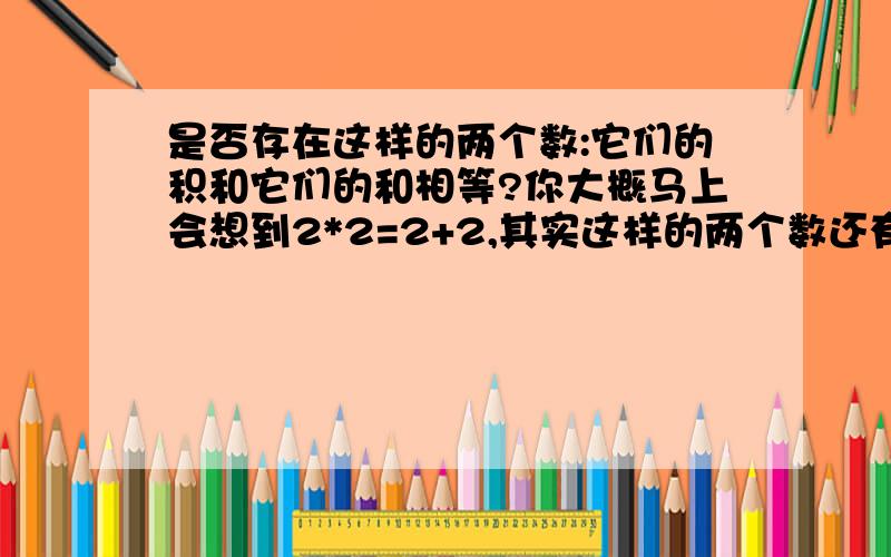 是否存在这样的两个数:它们的积和它们的和相等?你大概马上会想到2*2=2+2,其实这样的两个数还有很多,如二分之一*（﹣1）=二分之一+（﹣1）.你能再写出一些这样的两个数吗?想一想,有没有什