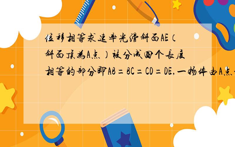 位移相等求速率光滑斜面AE（斜面顶为A点）被分成四个长度相等的部分即AB=BC=CD=DE,一物体由A点静止释放,则（1）VbVcVdVe的比值为?(2)物体从A到B的全过程平均速度v=哪点速率?第二问我实在想不