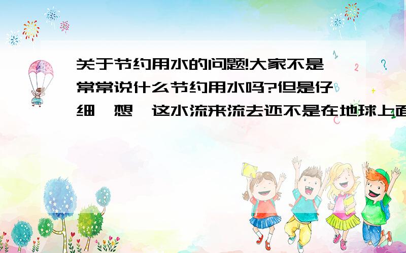 关于节约用水的问题!大家不是常常说什么节约用水吗?但是仔细一想,这水流来流去还不是在地球上面!何来浪费水资源之说呢?就算是污染的,以现代的技术,完全可以处理干净!一直所说的节约