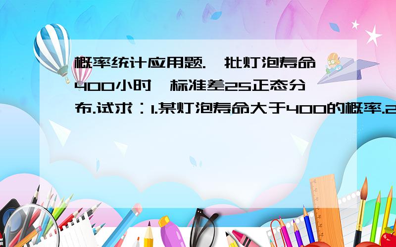 概率统计应用题.一批灯泡寿命400小时,标准差25正态分布.试求：1.某灯泡寿命大于400的概率.2.选任意数a使得P（|x-400|=0.9.注：￠（0）=0.5 ,￠（1.282）=0.9,￠（1.645）=0.95