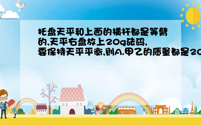 托盘天平和上面的横杆都是等臂的,天平右盘放上20g砝码,要保持天平平衡,则A.甲乙的质量都是20gB.甲乙的质量都是10gC.甲的质量是5g 乙的质量是15gD.甲的质量是15g 乙的质量是5g