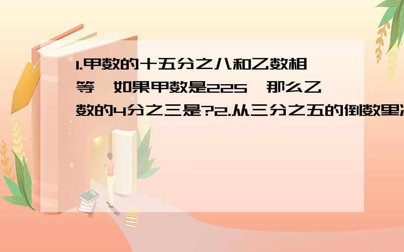 1.甲数的十五分之八和乙数相等,如果甲数是225,那么乙数的4分之三是?2.从三分之五的倒数里减去4分之5除3分之1的商，结果是多少？3.果园有苹果是40棵，苹果树是梨树的6分之5，梨树的棵树是