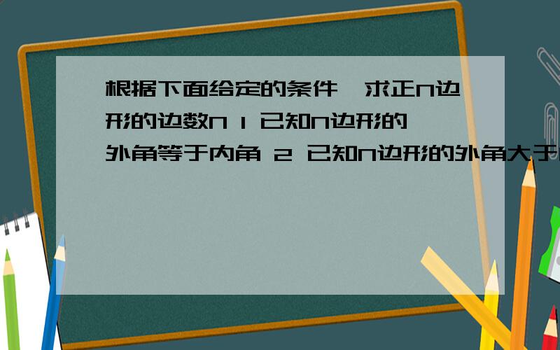 根据下面给定的条件,求正N边形的边数N 1 已知N边形的外角等于内角 2 已知N边形的外角大于内角3 已知N边形的内角等于它的中心角的2倍4 已知N边形的中心角等于内角的三分之二