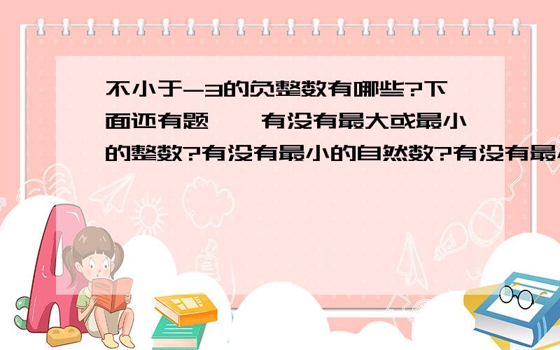 不小于-3的负整数有哪些?下面还有题↓↓有没有最大或最小的整数?有没有最小的自然数?有没有最小的正整数和最大的负整数?假如有,是什么?