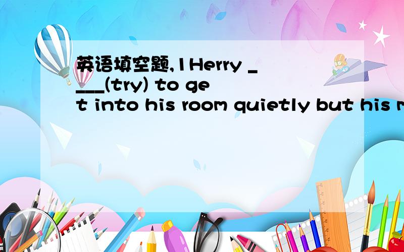 英语填空题,1Herry ____(try) to get into his room quietly but his mother ____(hear)him and____(call)out,''Where ___you ______(be)?Your supper ____(be)in the oven for two years.2How long _____you _______(be) in your present job.I________(be)there