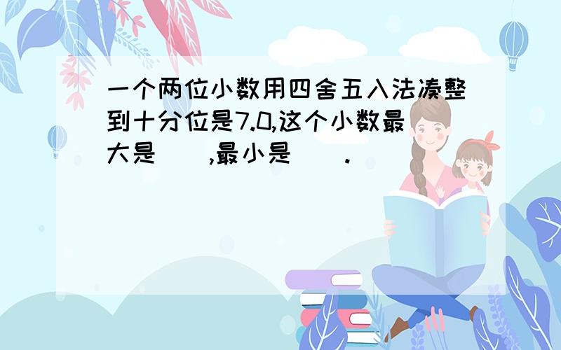 一个两位小数用四舍五入法凑整到十分位是7.0,这个小数最大是（）,最小是（）.