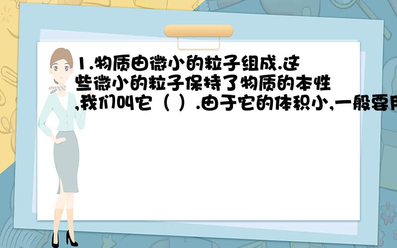 1.物质由微小的粒子组成.这些微小的粒子保持了物质的本性,我们叫它（ ）.由于它的体积小,一般要用（ ）来观察、2.宇宙是由（ ）组成的,所有天体都是由（ ）组成的.物质出于不停的（ ）