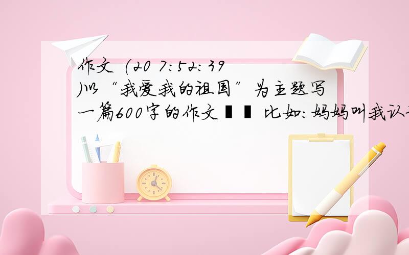 作文 (20 7:52:39)以“我爱我的祖国”为主题写一篇600字的作文   比如：妈妈叫我认地图或认中国字方面的