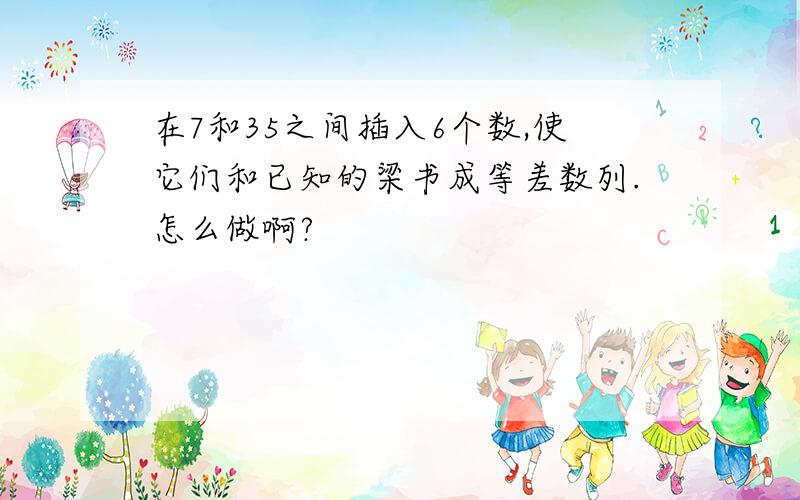 在7和35之间插入6个数,使它们和已知的梁书成等差数列.怎么做啊?