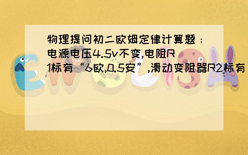 物理提问初二欧姆定律计算题﹕电源电压4.5v不变,电阻R1标有“6欧,0.5安”,滑动变阻器R2标有“30欧,1安”电流表的量程为0~0.6安,电压表的量程是0~3伏.为了保护各电表和元件,滑动变阻器R2允许