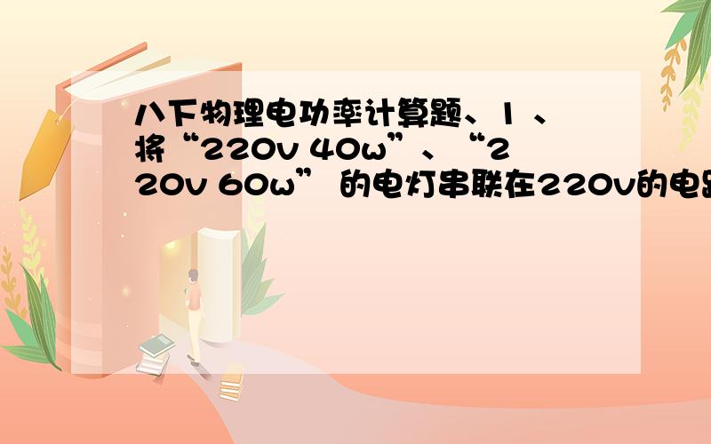 八下物理电功率计算题、1 、将“220v 40w”、“220v 60w” 的电灯串联在220v的电路中时,求他们的实际功率2 、随着人们生活水平的提高,在冰箱已进入千家万户,已知某家用电冰箱的额定功率为120