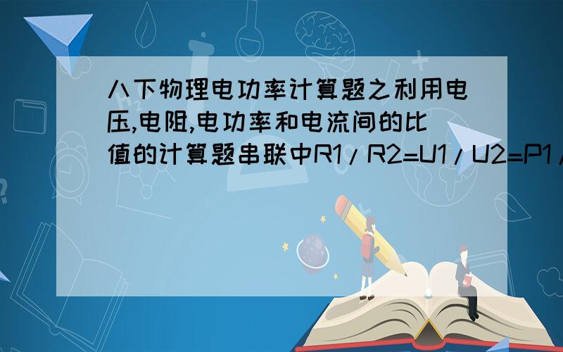 八下物理电功率计算题之利用电压,电阻,电功率和电流间的比值的计算题串联中R1/R2=U1/U2=P1/P2.并联中R1/R2=I2/I1=P2/P1.