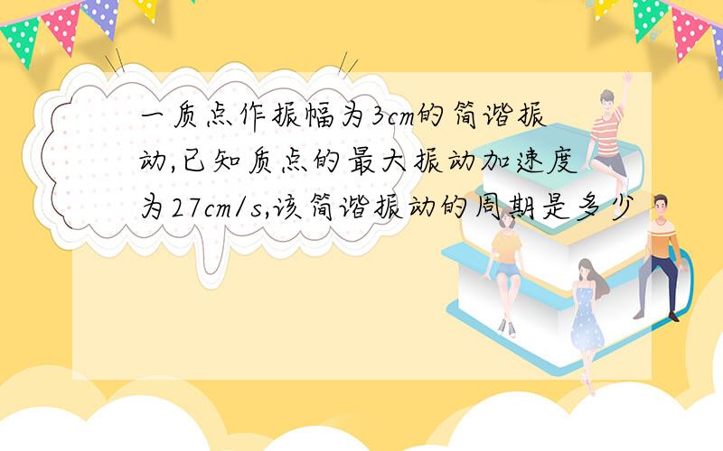 一质点作振幅为3cm的简谐振动,已知质点的最大振动加速度为27cm/s,该简谐振动的周期是多少