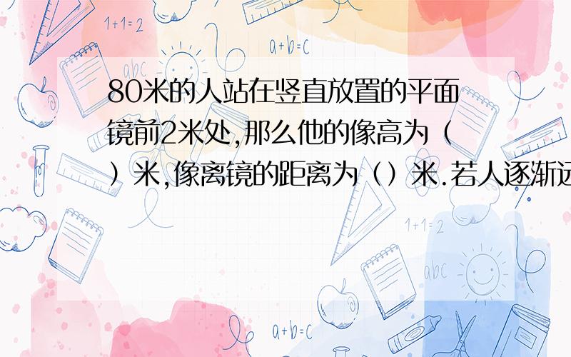 80米的人站在竖直放置的平面镜前2米处,那么他的像高为（）米,像离镜的距离为（）米.若人逐渐远离平面镜,责任在镜中像的大小将（）（填：变小、不变或变大）