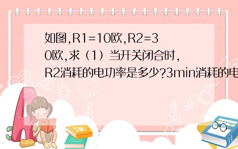 如图,R1=10欧,R2=30欧,求（1）当开关闭合时,R2消耗的电功率是多少?3min消耗的电能是多少?（2）当开关断开时,R2消耗的电功率是多少?半分钟消耗的电能是多少?