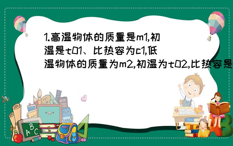 1.高温物体的质量是m1,初温是t01、比热容为c1,低温物体的质量为m2,初温为t02,比热容是c2,两者混合后的共同温度是t,那么高温物体放出的热量为_________,低温物体吸收的热量为_________.2.质量相等