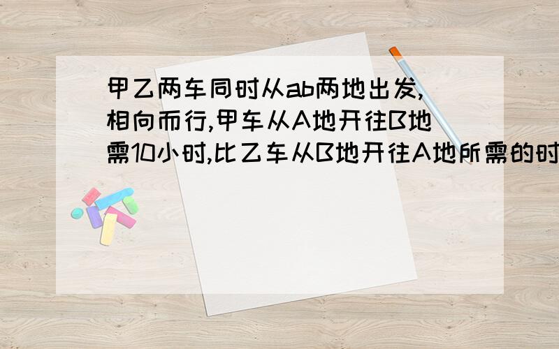 甲乙两车同时从ab两地出发,相向而行,甲车从A地开往B地需10小时,比乙车从B地开往A地所需的时间多1/4,两车相遇时,甲车比乙车少行60千米,AB两地相距多少千米