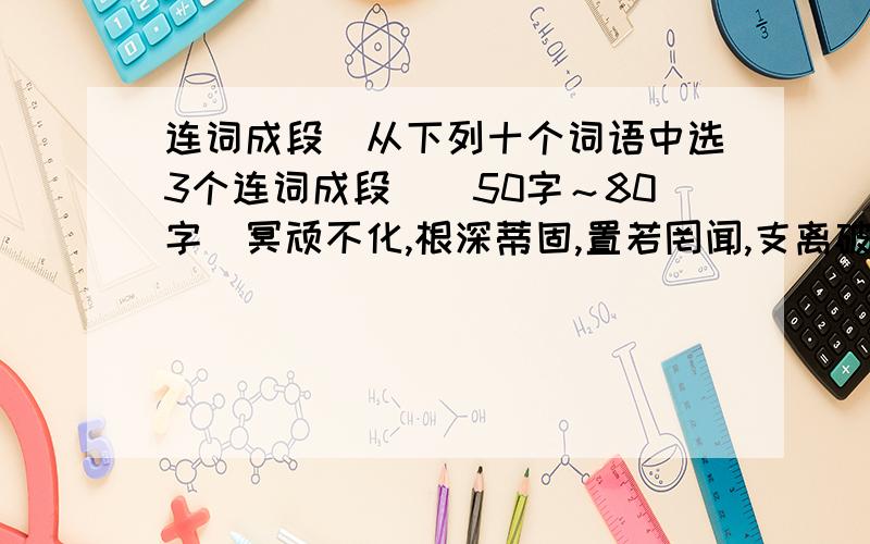 连词成段（从下列十个词语中选3个连词成段）（50字～80字）冥顽不化,根深蒂固,置若罔闻,支离破碎,随波逐流,掷地有声,心无旁鹜,腰缠万贯,掩卷深思,字斟句酌.十选三,连词成段.快,