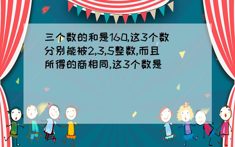 三个数的和是160,这3个数分别能被2,3,5整数,而且所得的商相同,这3个数是（ ）