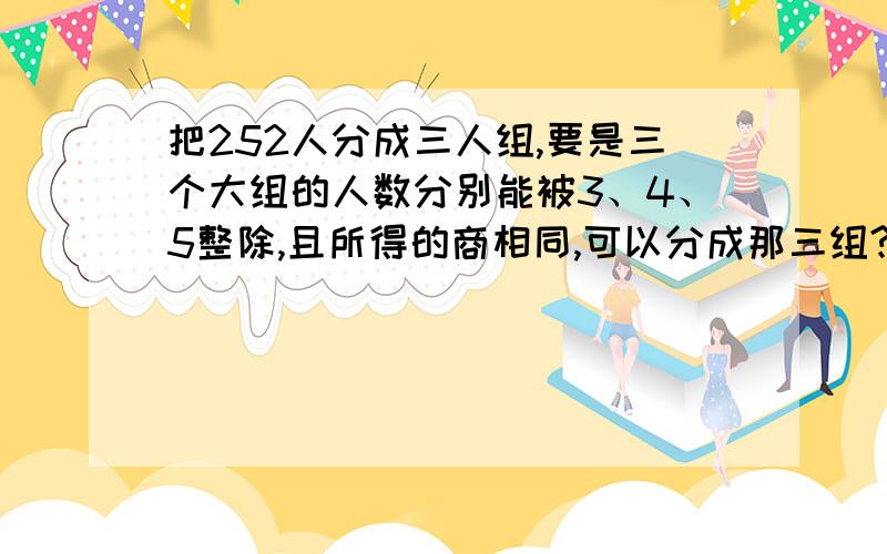 把252人分成三人组,要是三个大组的人数分别能被3、4、5整除,且所得的商相同,可以分成那三组?