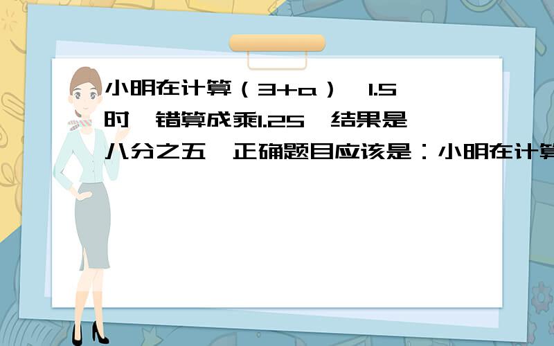 小明在计算（3+a）×1.5时,错算成乘1.25,结果是八分之五,正确题目应该是：小明在计算（3+a）×1.5时，错算成3+a×1.5结果比正确答案（ ）个（ ）括号内天多了几个 或少了几个