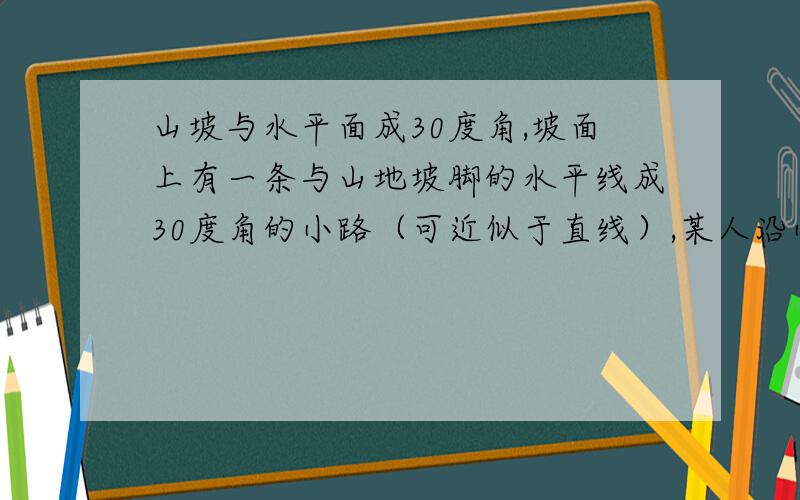 山坡与水平面成30度角,坡面上有一条与山地坡脚的水平线成30度角的小路（可近似于直线）,某人沿小路上坡走了一段路后升高了100米,则此人行走的路程为..我计到200m...它答案是400m.....