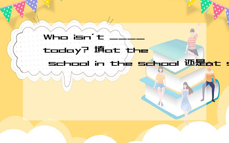 Who isn’t ____today? 填at the school in the school 还是at school拜托各位大神