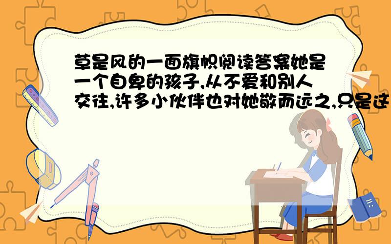 草是风的一面旗帜阅读答案她是一个自卑的孩子,从不爱和别人交往,许多小伙伴也对她敬而远之,只是这些也就算了,更可悲的是,她的学习成绩也差得一塌糊涂,许多老师在课堂上毫不留情地批