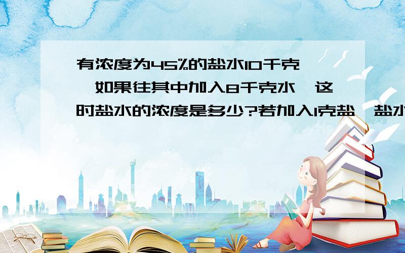 有浓度为45%的盐水10千克,如果往其中加入8千克水,这时盐水的浓度是多少?若加入1克盐,盐水的浓度是多少?