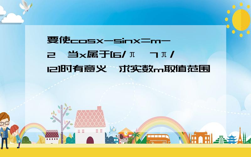 要使cosx-sinx=m-2,当x属于[6/π,7π/12]时有意义,求实数m取值范围