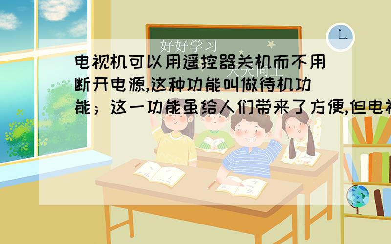 电视机可以用遥控器关机而不用断开电源,这种功能叫做待机功能；这一功能虽给人们带来了方便,但电视机在待机状态下仍然要消耗电能却鲜为人知．例如,小明家的一台34寸彩色电视机的待