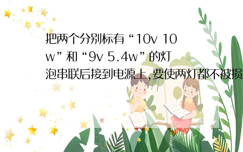 把两个分别标有“10v 10w”和“9v 5.4w”的灯泡串联后接到电源上,要使两灯都不被损坏,则电源的最大电压应为