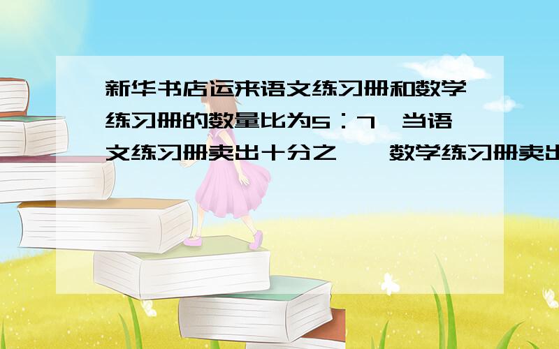 新华书店运来语文练习册和数学练习册的数量比为5：7,当语文练习册卖出十分之一,数学练习册卖出十四分之三后,语文练习册比数学练习册少100本,求这两种练习册共运来多少本?