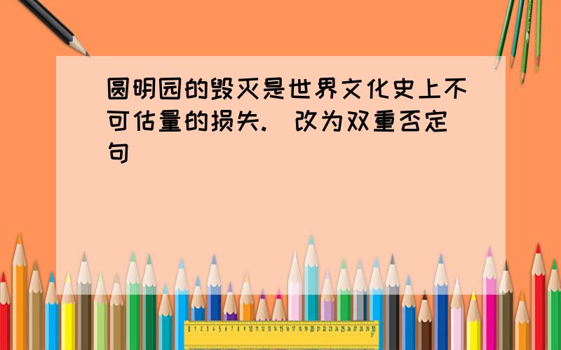 圆明园的毁灭是世界文化史上不可估量的损失.（改为双重否定句）