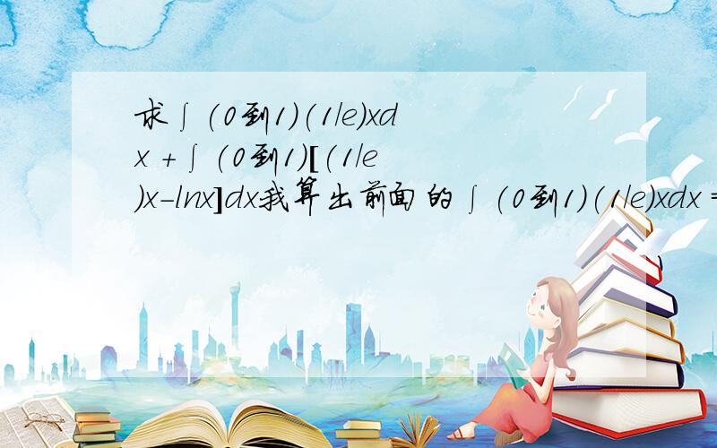 求∫(0到1)(1/e)xdx +∫(0到1)[(1/e)x-lnx]dx我算出前面的∫(0到1)(1/e)xdx =∫(0到1)(1/e)d(1/2)x^2=x^2/2e|(0到1)-(1/2)∫(0到1)(-1/e^2) x^2 dx后面的算不下去了,用过积分公式uv|(a到b)-∫(a到b)vdu ；还是算不出如果以