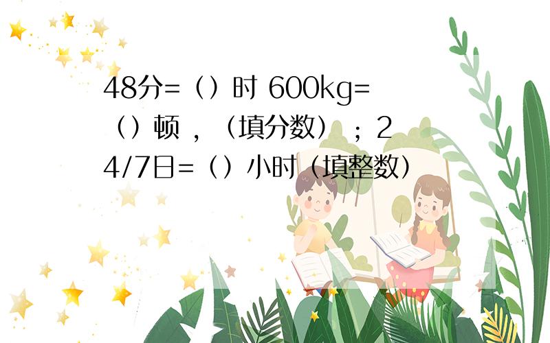 48分=（）时 600kg=（）顿 , （填分数） ；24/7日=（）小时（填整数）