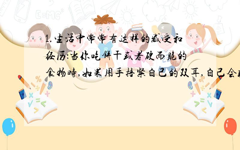 1.生活中常常有这样的感受和经历：当你吃饼干或者硬而脆的食物时,如果用手捂紧自己的双耳,自己会听到很大的咀嚼声,这说明（ ）能够传声；但是你身旁的同学往往却听不到明显的声音,这