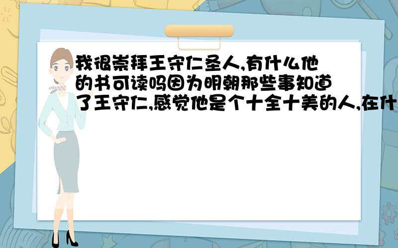 我很崇拜王守仁圣人,有什么他的书可读吗因为明朝那些事知道了王守仁,感觉他是个十全十美的人,在什么方面上都有所成就,我很想学,想学他的知行合一.有他的书吗,要真实的那种,别人不乱