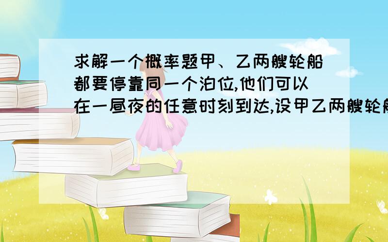 求解一个概率题甲、乙两艘轮船都要停靠同一个泊位,他们可以在一昼夜的任意时刻到达,设甲乙两艘轮船停靠泊位的时间分别为3h和5h,求有一艘轮船停靠泊位是必须等待一段时间的概率.