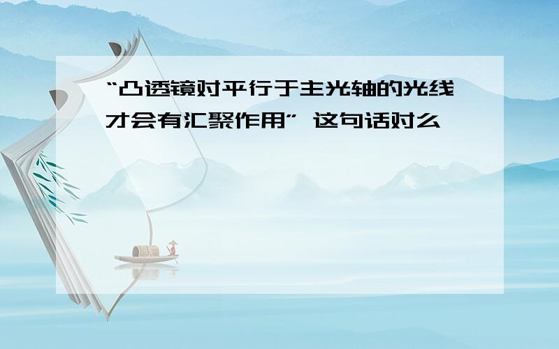 “凸透镜对平行于主光轴的光线才会有汇聚作用” 这句话对么