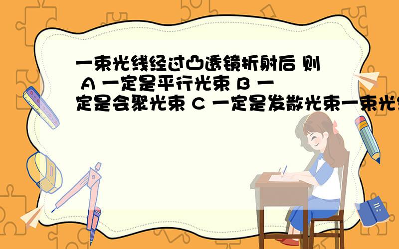 一束光线经过凸透镜折射后 则 A 一定是平行光束 B 一定是会聚光束 C 一定是发散光束一束光线经过凸透镜折射后 则A 一定是平行光束 B 一定是会聚光束 C 一定是发散光束 D一定比原来靠近主